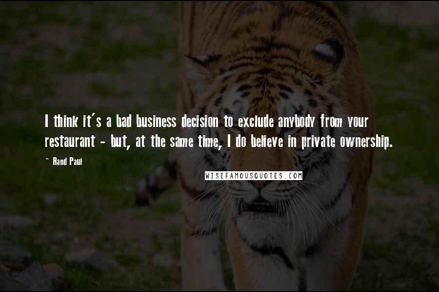 Rand Paul Quotes: I think it's a bad business decision to exclude anybody from your restaurant - but, at the same time, I do believe in private ownership.