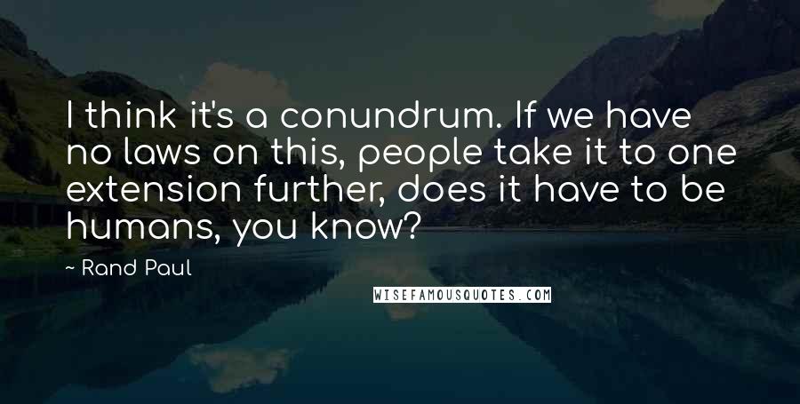 Rand Paul Quotes: I think it's a conundrum. If we have no laws on this, people take it to one extension further, does it have to be humans, you know?
