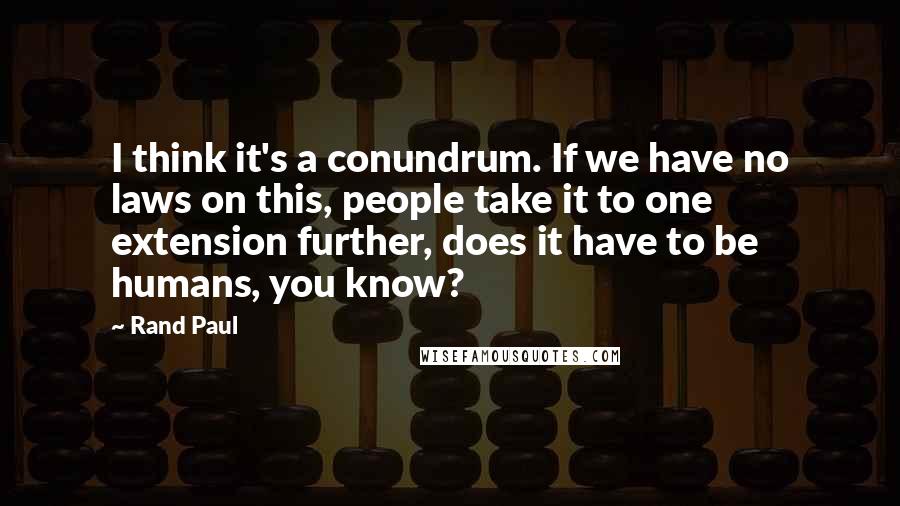 Rand Paul Quotes: I think it's a conundrum. If we have no laws on this, people take it to one extension further, does it have to be humans, you know?