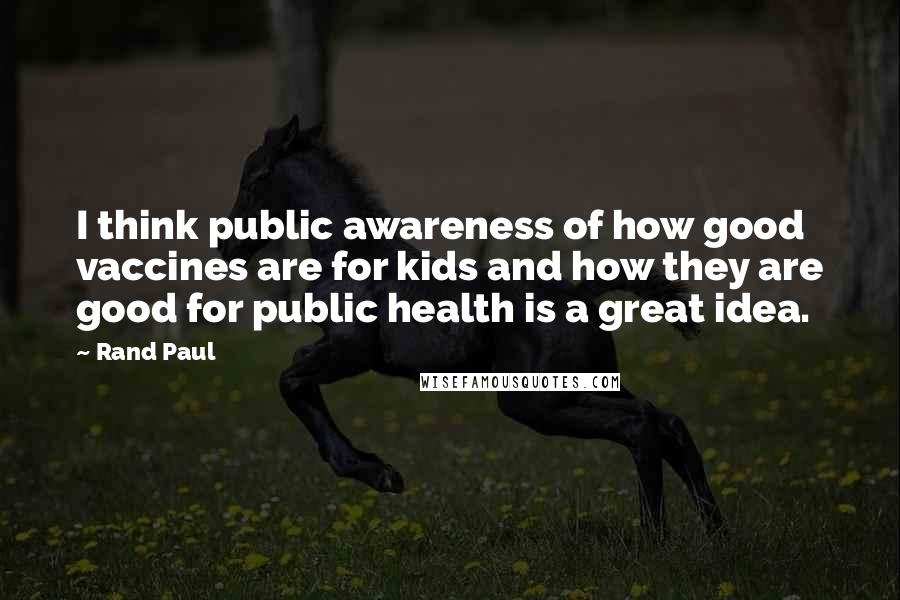 Rand Paul Quotes: I think public awareness of how good vaccines are for kids and how they are good for public health is a great idea.