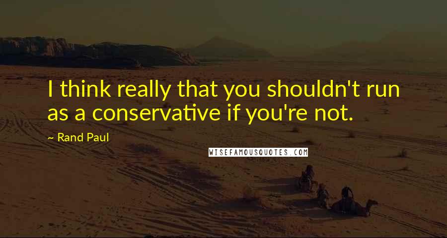Rand Paul Quotes: I think really that you shouldn't run as a conservative if you're not.
