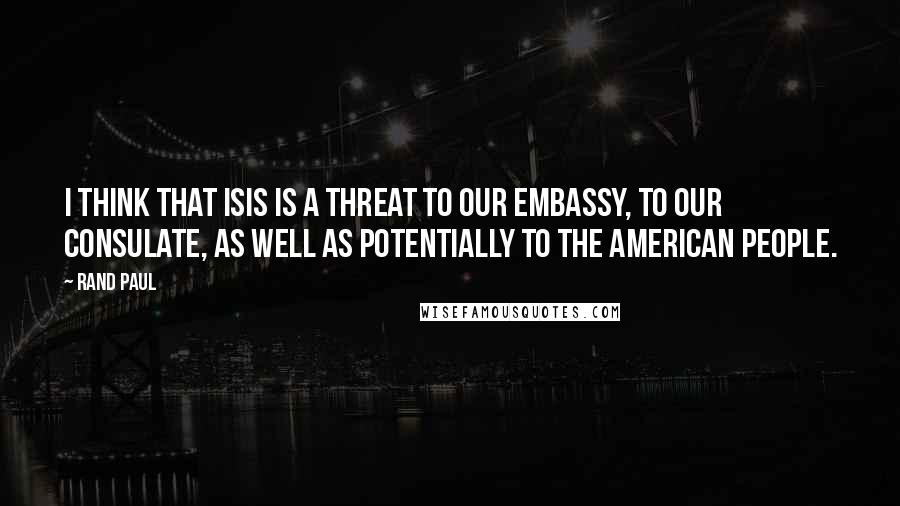 Rand Paul Quotes: I think that ISIS is a threat to our embassy, to our consulate, as well as potentially to the American people.