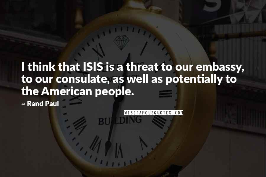 Rand Paul Quotes: I think that ISIS is a threat to our embassy, to our consulate, as well as potentially to the American people.