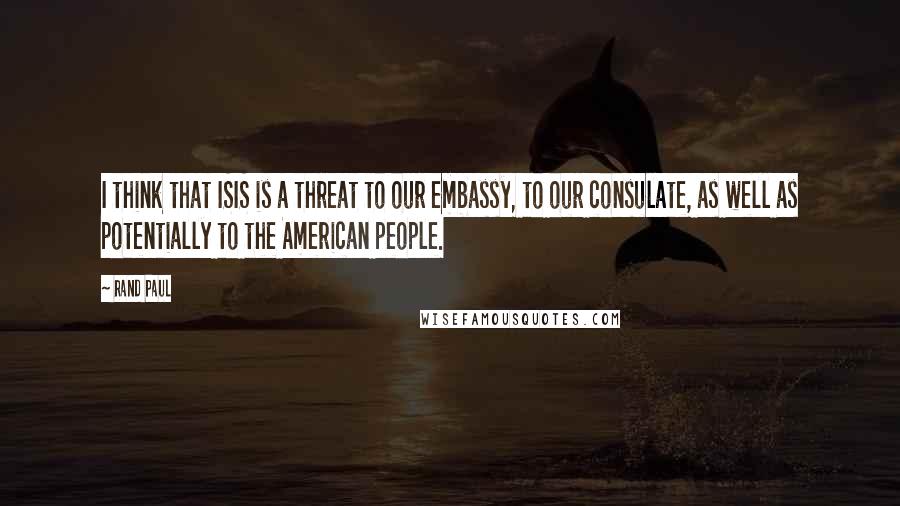 Rand Paul Quotes: I think that ISIS is a threat to our embassy, to our consulate, as well as potentially to the American people.