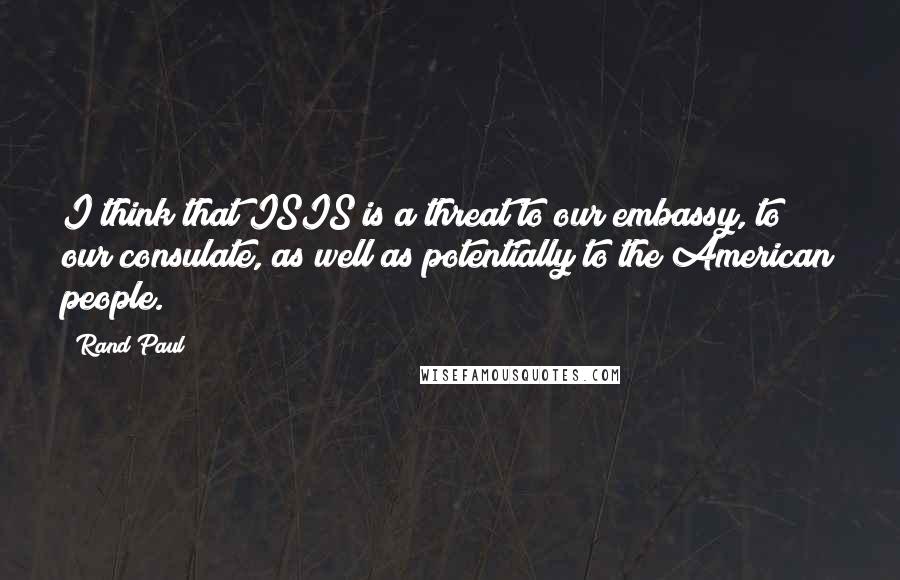 Rand Paul Quotes: I think that ISIS is a threat to our embassy, to our consulate, as well as potentially to the American people.