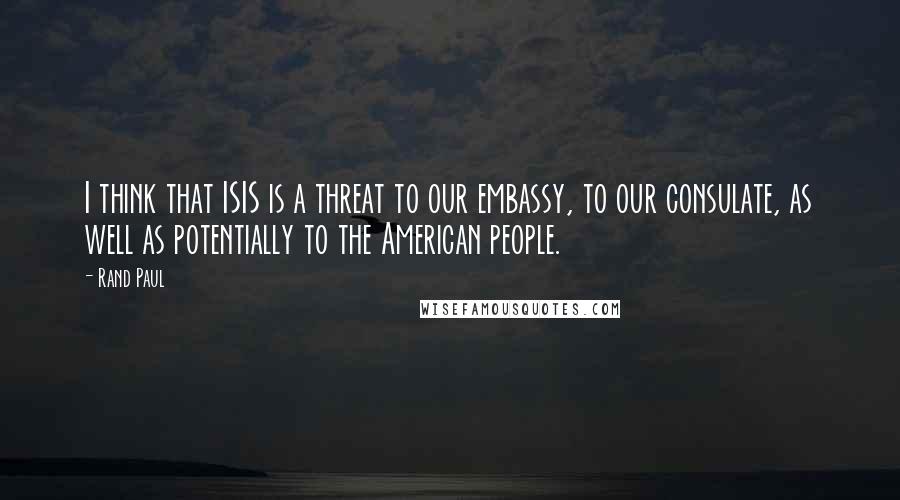 Rand Paul Quotes: I think that ISIS is a threat to our embassy, to our consulate, as well as potentially to the American people.