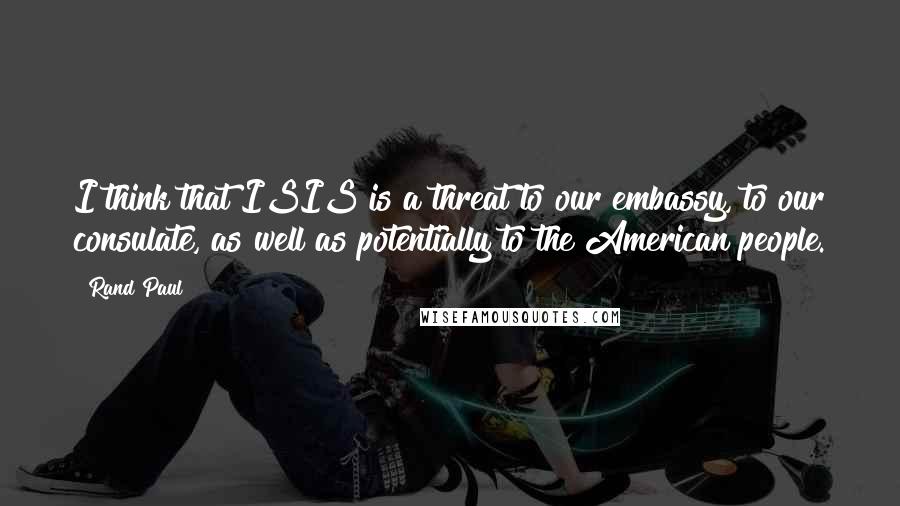 Rand Paul Quotes: I think that ISIS is a threat to our embassy, to our consulate, as well as potentially to the American people.