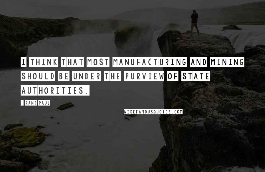 Rand Paul Quotes: I think that most manufacturing and mining should be under the purview of state authorities.