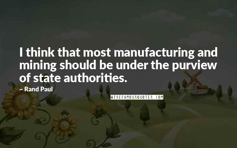 Rand Paul Quotes: I think that most manufacturing and mining should be under the purview of state authorities.