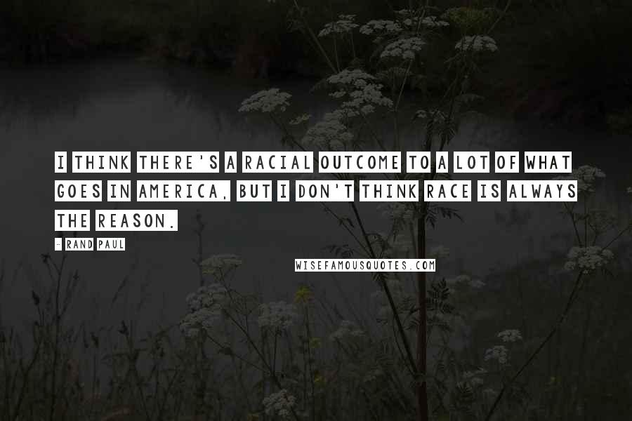 Rand Paul Quotes: I think there's a racial outcome to a lot of what goes in America, but I don't think race is always the reason.