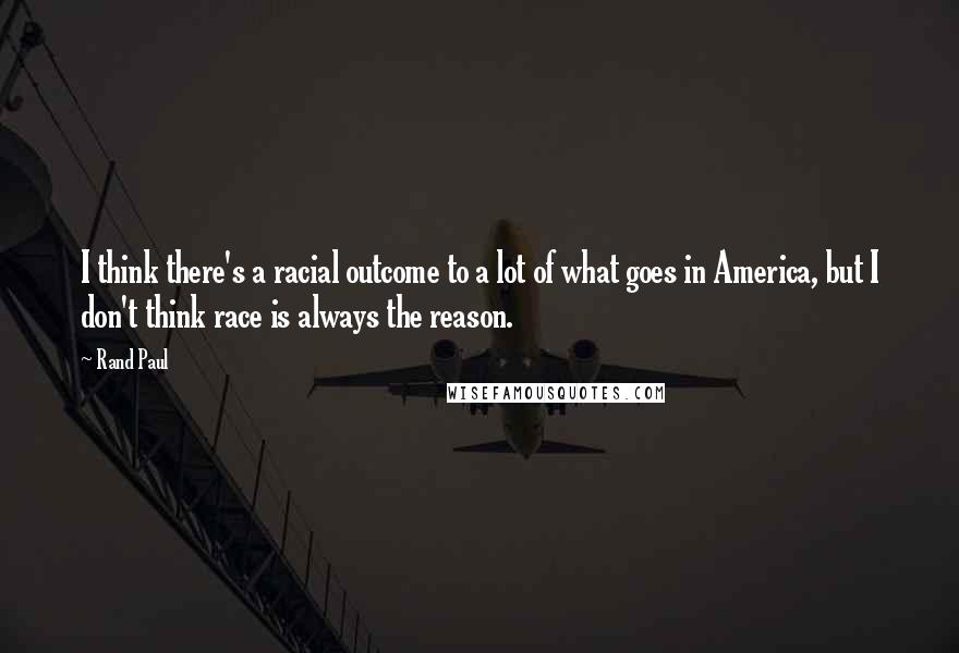 Rand Paul Quotes: I think there's a racial outcome to a lot of what goes in America, but I don't think race is always the reason.