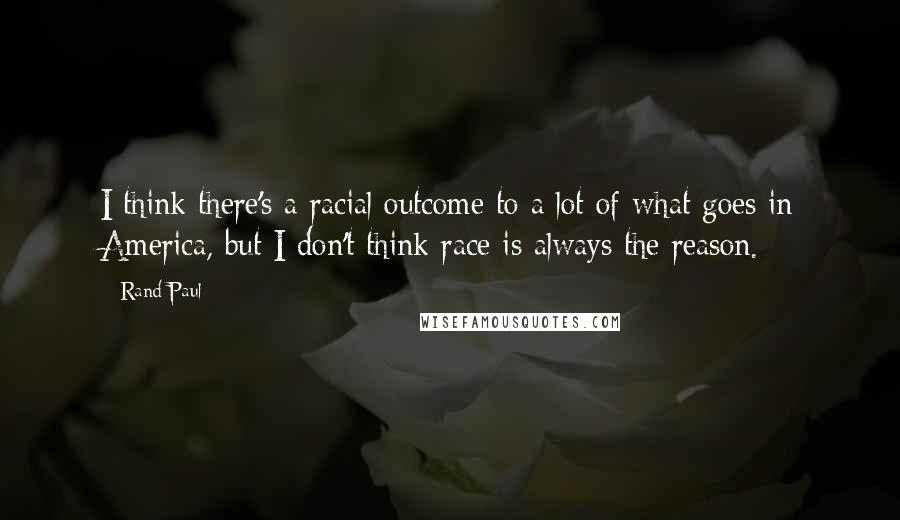Rand Paul Quotes: I think there's a racial outcome to a lot of what goes in America, but I don't think race is always the reason.