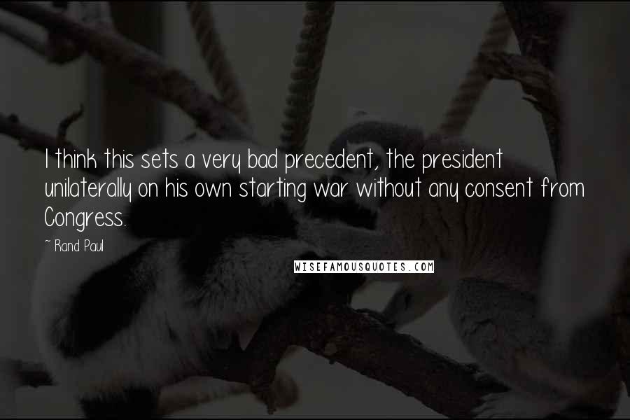 Rand Paul Quotes: I think this sets a very bad precedent, the president unilaterally on his own starting war without any consent from Congress.