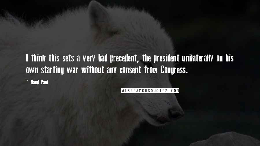 Rand Paul Quotes: I think this sets a very bad precedent, the president unilaterally on his own starting war without any consent from Congress.