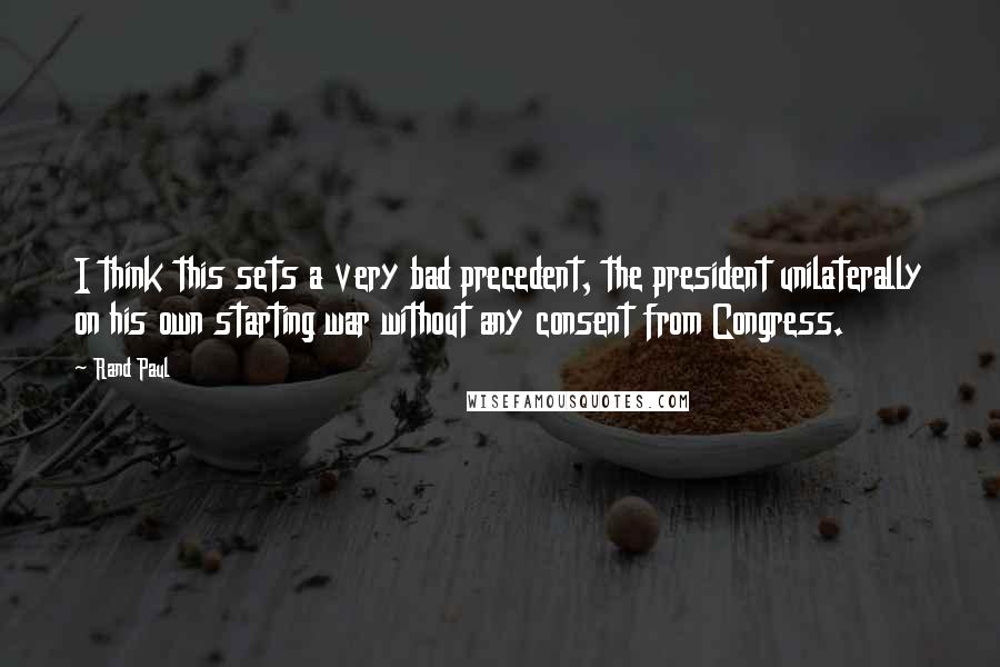 Rand Paul Quotes: I think this sets a very bad precedent, the president unilaterally on his own starting war without any consent from Congress.