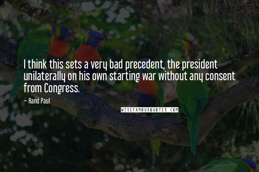 Rand Paul Quotes: I think this sets a very bad precedent, the president unilaterally on his own starting war without any consent from Congress.