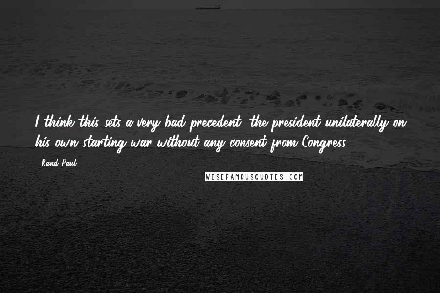 Rand Paul Quotes: I think this sets a very bad precedent, the president unilaterally on his own starting war without any consent from Congress.