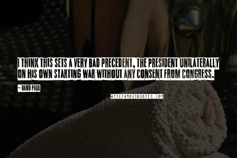 Rand Paul Quotes: I think this sets a very bad precedent, the president unilaterally on his own starting war without any consent from Congress.