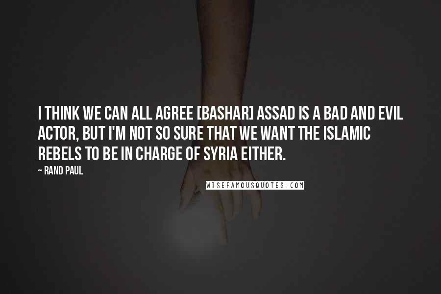 Rand Paul Quotes: I think we can all agree [Bashar] Assad is a bad and evil actor, but I'm not so sure that we want the Islamic rebels to be in charge of Syria either.