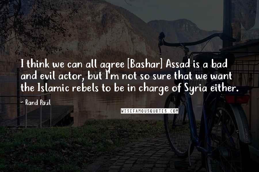 Rand Paul Quotes: I think we can all agree [Bashar] Assad is a bad and evil actor, but I'm not so sure that we want the Islamic rebels to be in charge of Syria either.