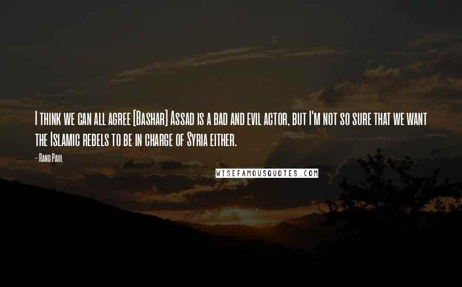 Rand Paul Quotes: I think we can all agree [Bashar] Assad is a bad and evil actor, but I'm not so sure that we want the Islamic rebels to be in charge of Syria either.