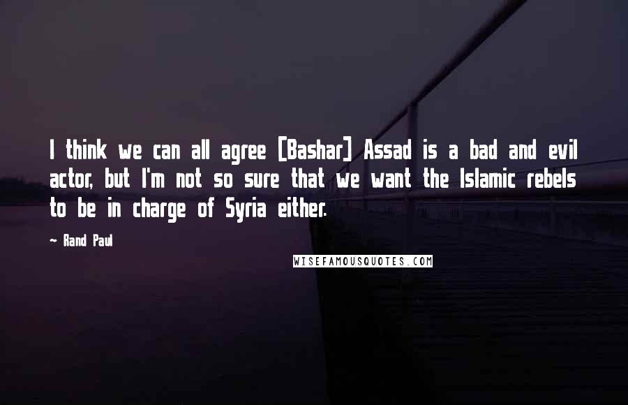 Rand Paul Quotes: I think we can all agree [Bashar] Assad is a bad and evil actor, but I'm not so sure that we want the Islamic rebels to be in charge of Syria either.