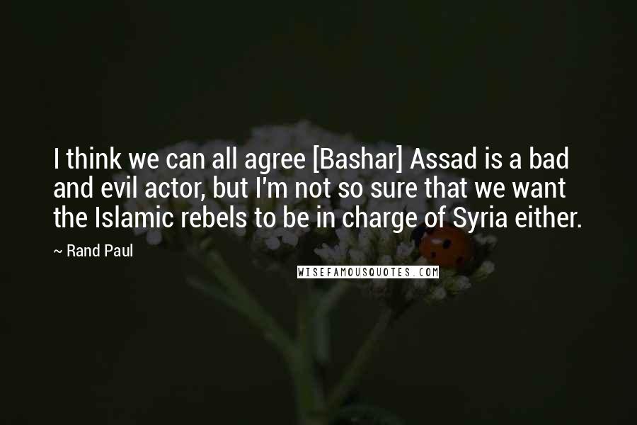 Rand Paul Quotes: I think we can all agree [Bashar] Assad is a bad and evil actor, but I'm not so sure that we want the Islamic rebels to be in charge of Syria either.