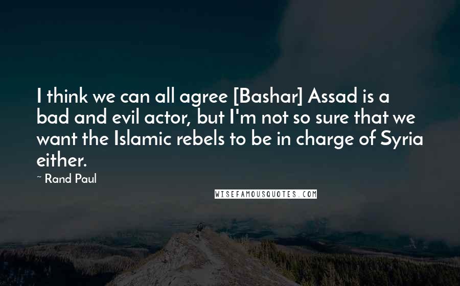 Rand Paul Quotes: I think we can all agree [Bashar] Assad is a bad and evil actor, but I'm not so sure that we want the Islamic rebels to be in charge of Syria either.