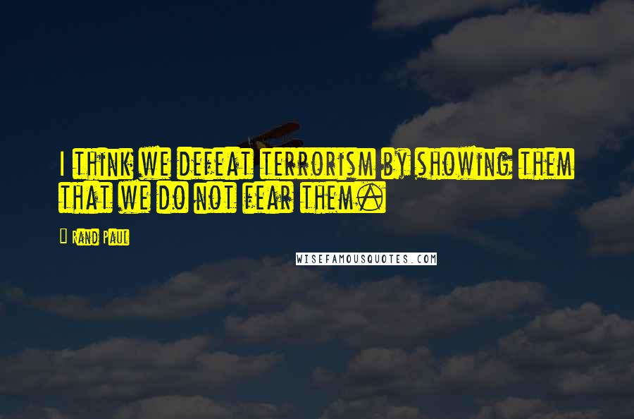 Rand Paul Quotes: I think we defeat terrorism by showing them that we do not fear them.