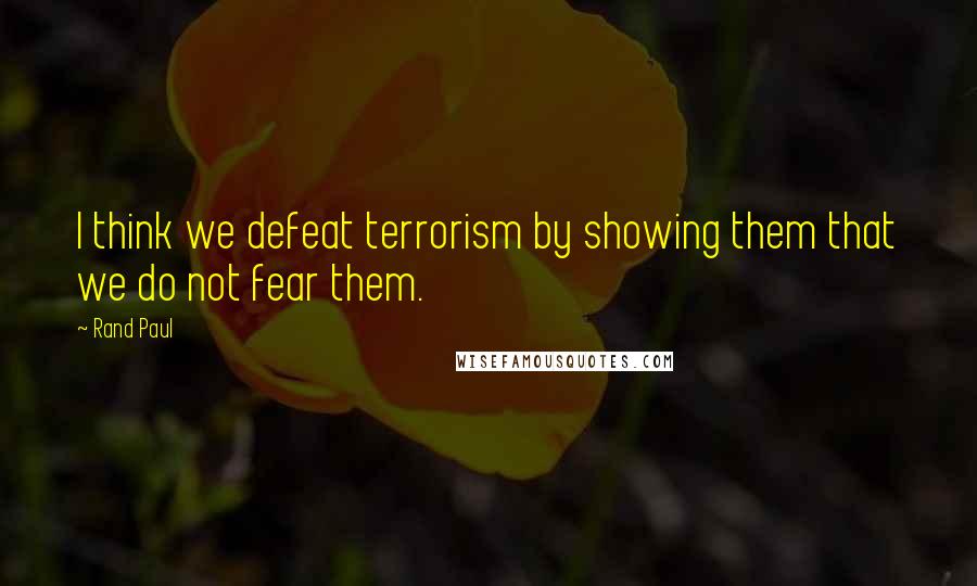 Rand Paul Quotes: I think we defeat terrorism by showing them that we do not fear them.