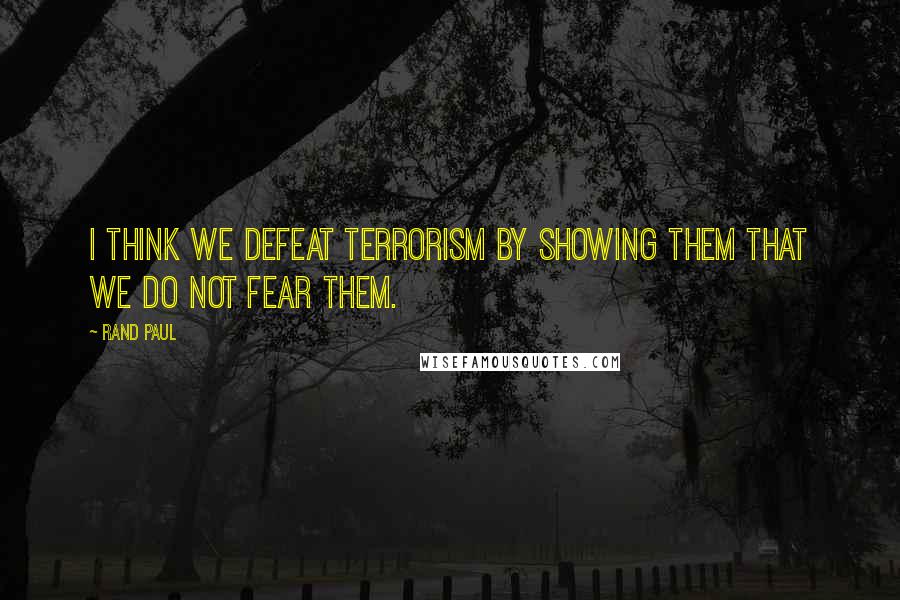 Rand Paul Quotes: I think we defeat terrorism by showing them that we do not fear them.