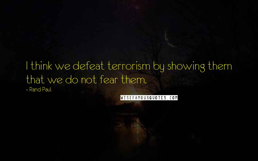 Rand Paul Quotes: I think we defeat terrorism by showing them that we do not fear them.