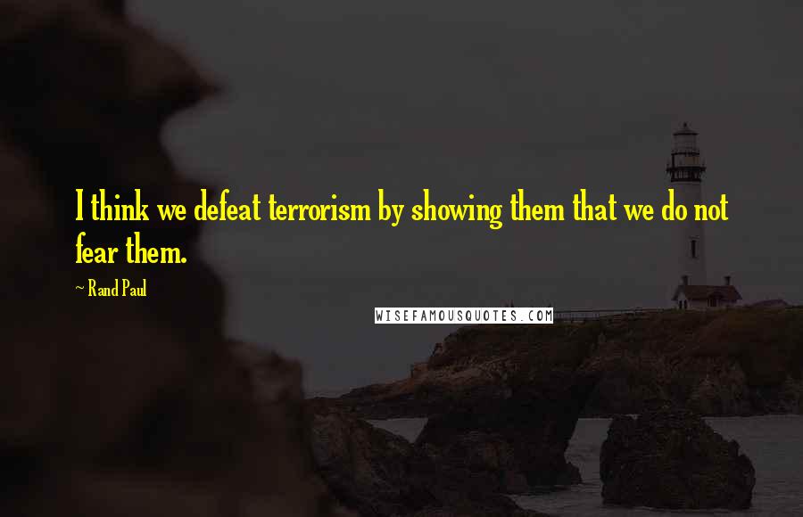 Rand Paul Quotes: I think we defeat terrorism by showing them that we do not fear them.