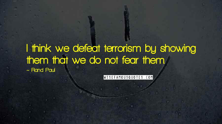 Rand Paul Quotes: I think we defeat terrorism by showing them that we do not fear them.