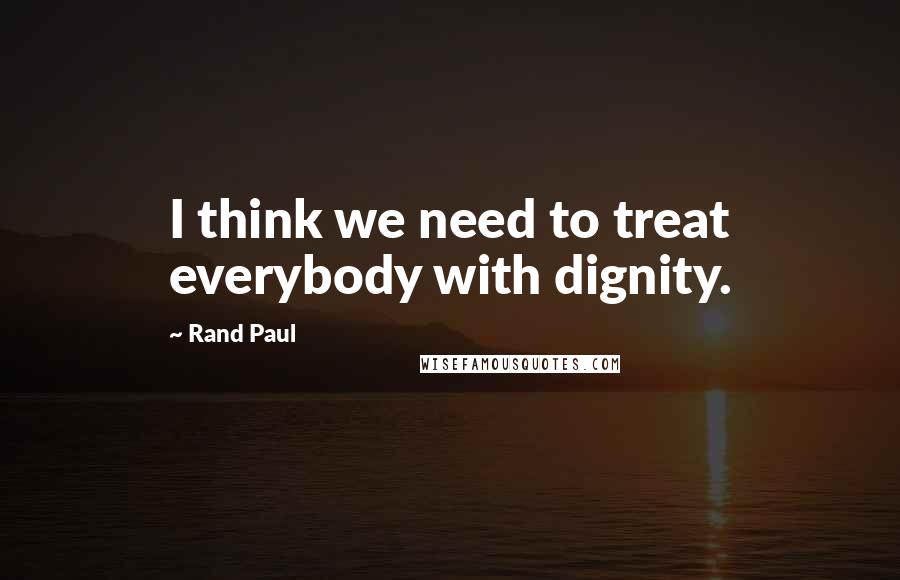 Rand Paul Quotes: I think we need to treat everybody with dignity.