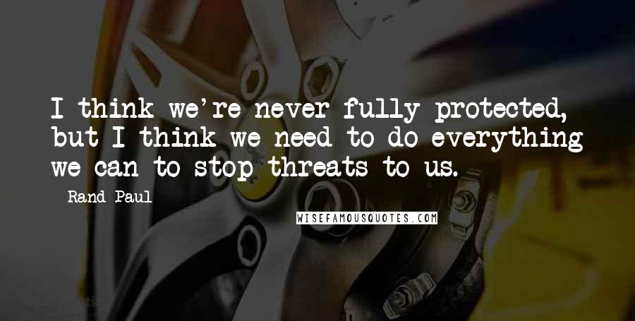Rand Paul Quotes: I think we're never fully protected, but I think we need to do everything we can to stop threats to us.
