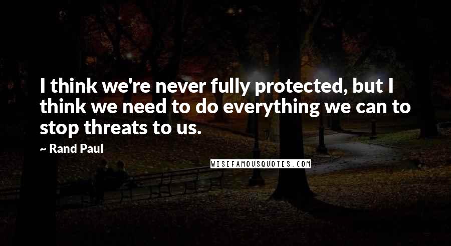 Rand Paul Quotes: I think we're never fully protected, but I think we need to do everything we can to stop threats to us.