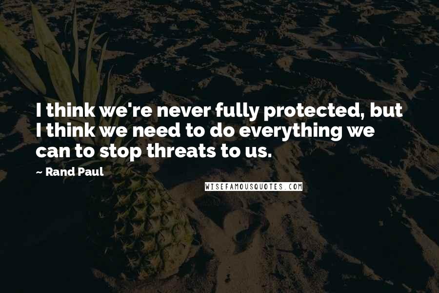 Rand Paul Quotes: I think we're never fully protected, but I think we need to do everything we can to stop threats to us.