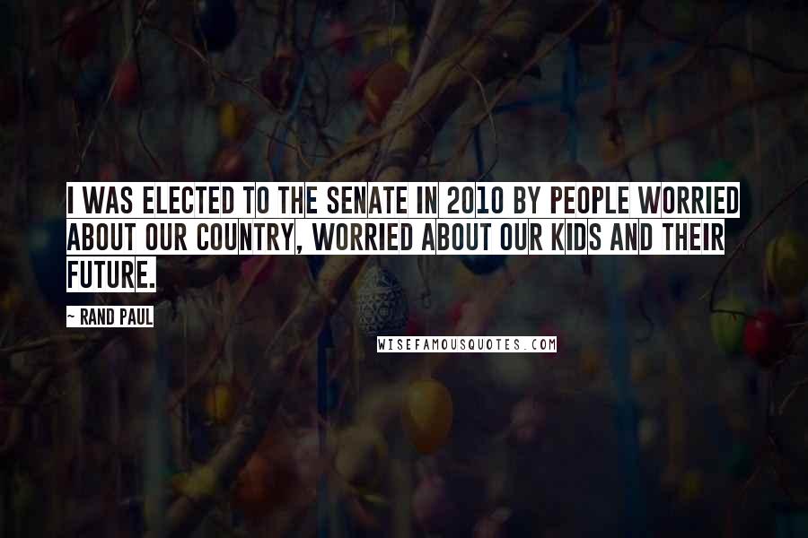 Rand Paul Quotes: I was elected to the Senate in 2010 by people worried about our country, worried about our kids and their future.