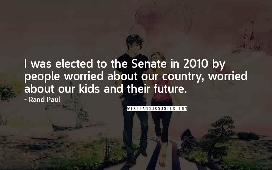 Rand Paul Quotes: I was elected to the Senate in 2010 by people worried about our country, worried about our kids and their future.