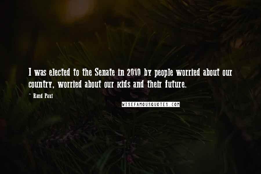 Rand Paul Quotes: I was elected to the Senate in 2010 by people worried about our country, worried about our kids and their future.