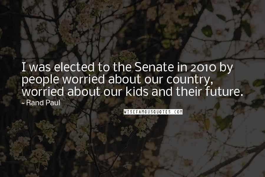 Rand Paul Quotes: I was elected to the Senate in 2010 by people worried about our country, worried about our kids and their future.