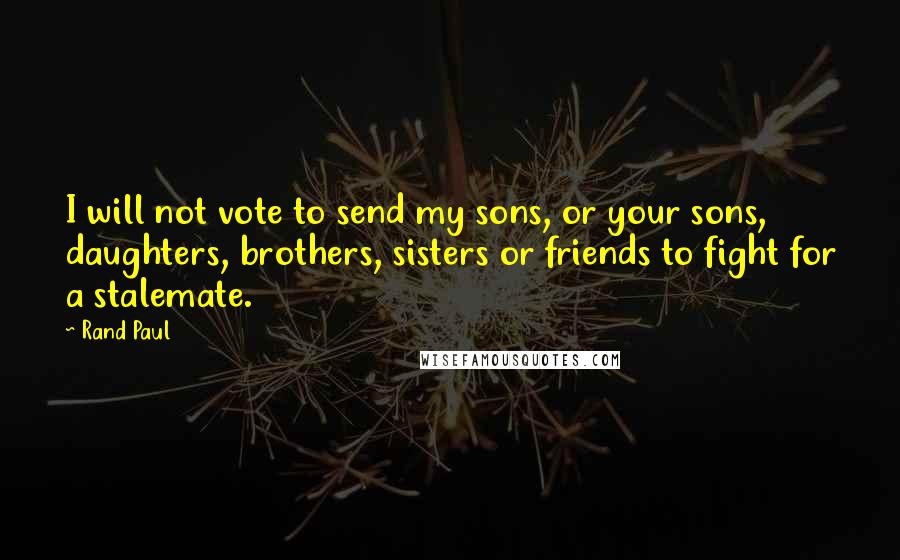 Rand Paul Quotes: I will not vote to send my sons, or your sons, daughters, brothers, sisters or friends to fight for a stalemate.