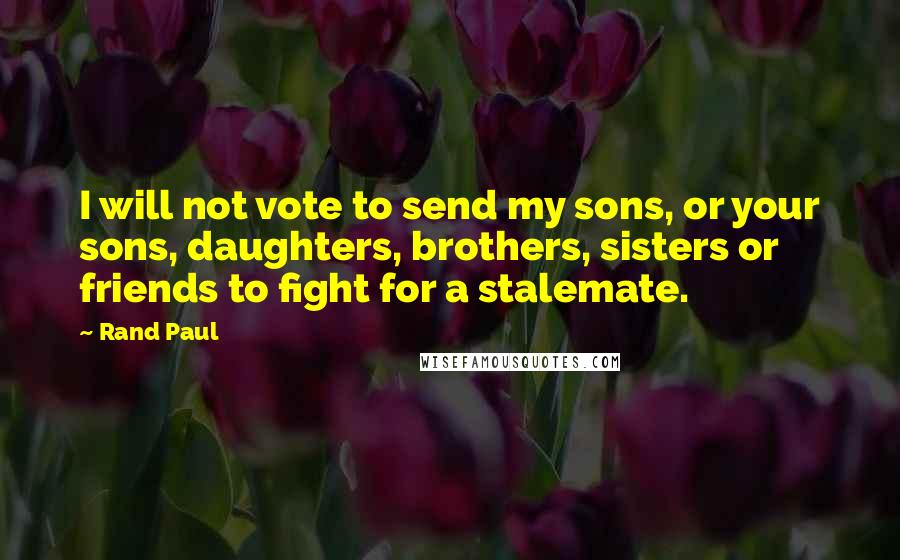 Rand Paul Quotes: I will not vote to send my sons, or your sons, daughters, brothers, sisters or friends to fight for a stalemate.