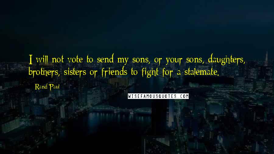 Rand Paul Quotes: I will not vote to send my sons, or your sons, daughters, brothers, sisters or friends to fight for a stalemate.