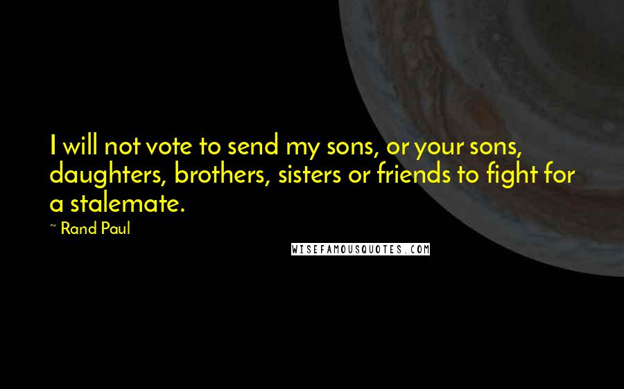 Rand Paul Quotes: I will not vote to send my sons, or your sons, daughters, brothers, sisters or friends to fight for a stalemate.