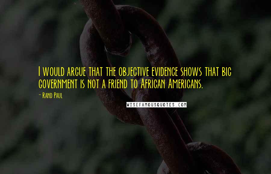 Rand Paul Quotes: I would argue that the objective evidence shows that big government is not a friend to African Americans.