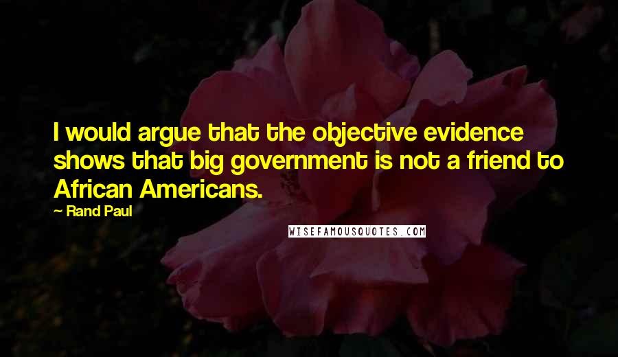 Rand Paul Quotes: I would argue that the objective evidence shows that big government is not a friend to African Americans.