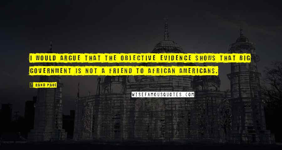 Rand Paul Quotes: I would argue that the objective evidence shows that big government is not a friend to African Americans.