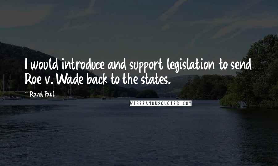 Rand Paul Quotes: I would introduce and support legislation to send Roe v. Wade back to the states.